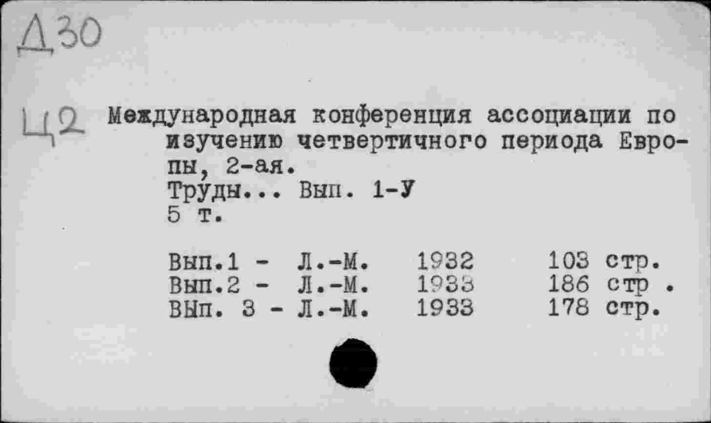 ﻿дьо
ці
Международная конференция ассоциации по изучению четвертичного периода Европы, 2-ая.
Труды... Вып. 1-У
5 т.
вып.1 - Л.-М.	1932
Вып.2 - Л.-М.	1933
ВЫП. 3 - Л.-М.	1933
103 стр.
186 стр .
178 стр.